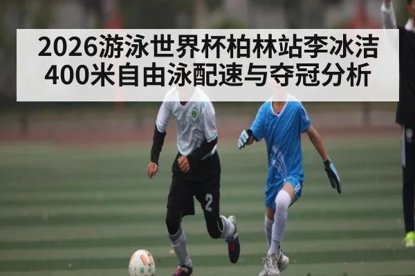 2026游泳世界杯柏林站李冰洁400米自由泳配速与夺冠分析